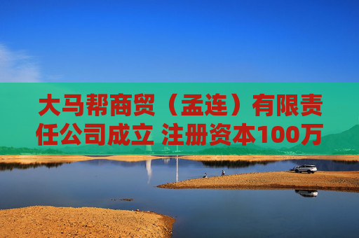 大马帮商贸（孟连）有限责任公司成立 注册资本100万人民币