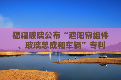 福耀玻璃公布“遮阳帘组件、玻璃总成和车辆”专利