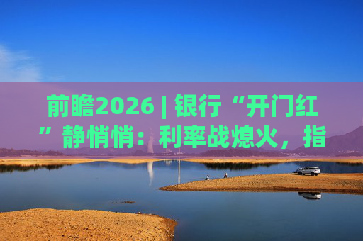 前瞻2026 | 银行“开门红”静悄悄：利率战熄火，指标考核硝烟四起