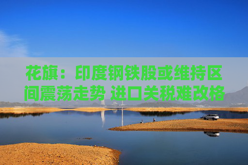 花旗：印度钢铁股或维持区间震荡走势 进口关税难改格局