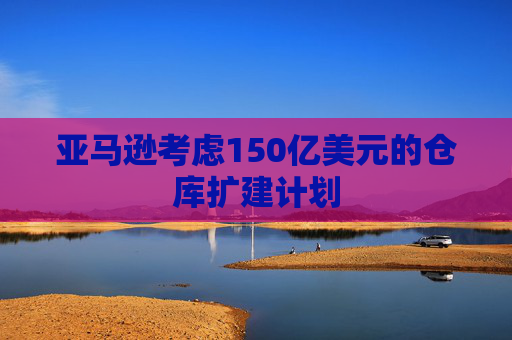 亚马逊考虑150亿美元的仓库扩建计划