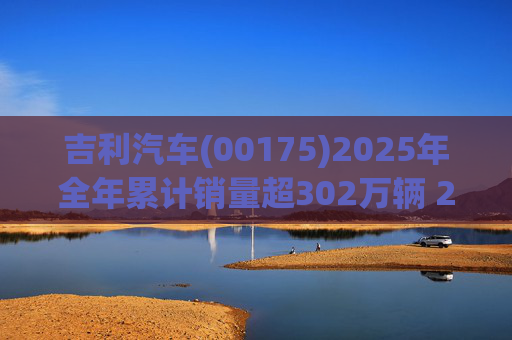 吉利汽车(00175)2025年全年累计销量超302万辆 2026年冲击总销量345万辆!