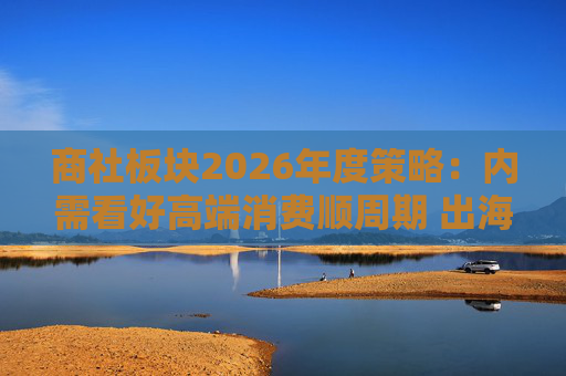 商社板块2026年度策略：内需看好高端消费顺周期 出海关注龙头Α