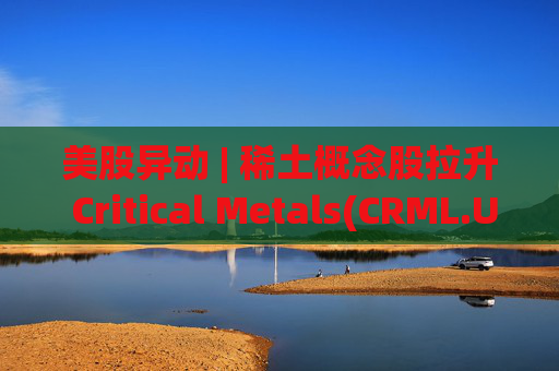 美股异动 | 稀土概念股拉升 Critical Metals(CRML.US)涨超13%