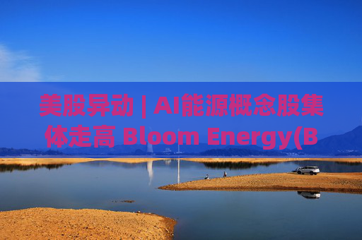 美股异动 | AI能源概念股集体走高 Bloom Energy(BE.US)涨超8%