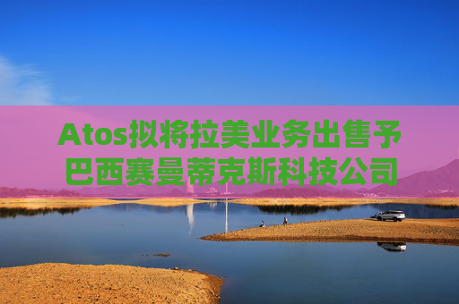 Atos拟将拉美业务出售予巴西赛曼蒂克斯科技公司