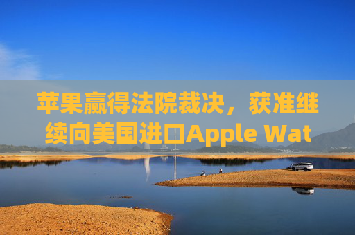 苹果赢得法院裁决，获准继续向美国进口Apple Watch