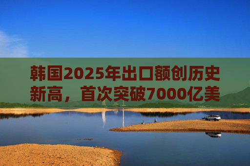 韩国2025年出口额创历史新高，首次突破7000亿美元