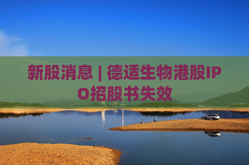 新股消息 | 德适生物港股IPO招股书失效