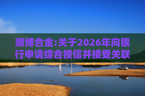 顺博合金:关于2026年向银行申请综合授信并接受关联方提供担保的公告