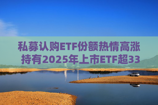 私募认购ETF份额热情高涨 持有2025年上市ETF超33亿份