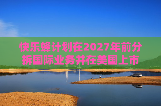 快乐蜂计划在2027年前分拆国际业务并在美国上市