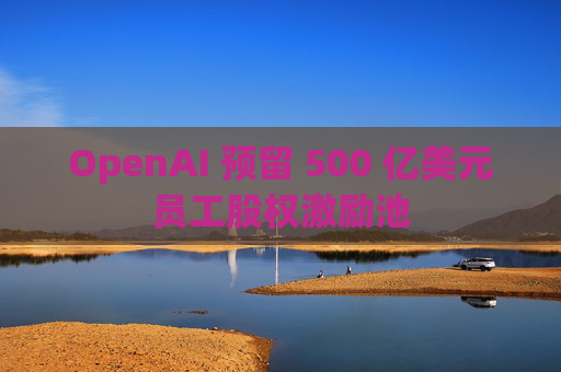 OpenAI 预留 500 亿美元员工股权激励池