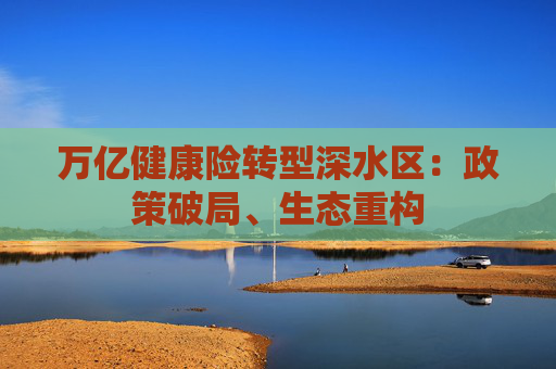 万亿健康险转型深水区：政策破局、生态重构