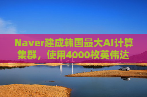 Naver建成韩国最大AI计算集群，使用4000枚英伟达GPU