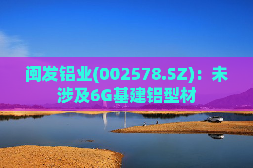 闽发铝业(002578.SZ)：未涉及6G基建铝型材