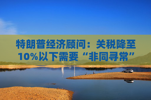 特朗普经济顾问：关税降至10%以下需要“非同寻常”的协议