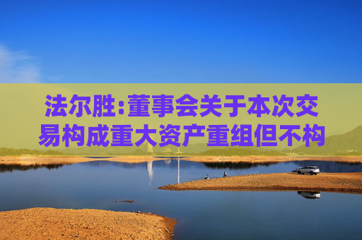 法尔胜:董事会关于本次交易构成重大资产重组但不构成关联交易及重组上市的说明