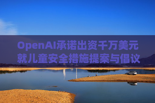 OpenAI承诺出资千万美元 就儿童安全措施提案与倡议团体达成和解