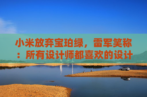 小米放弃宝珀绿，雷军笑称：所有设计师都喜欢的设计一定有问题