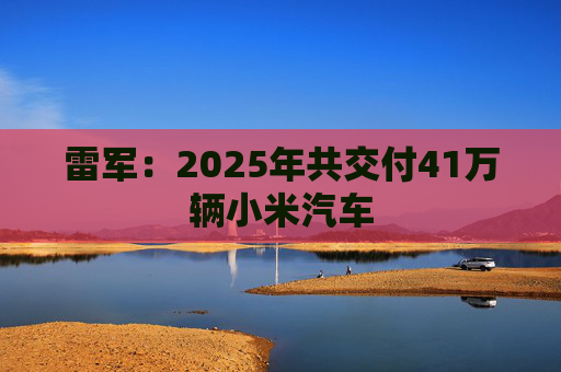 雷军：2025年共交付41万辆小米汽车