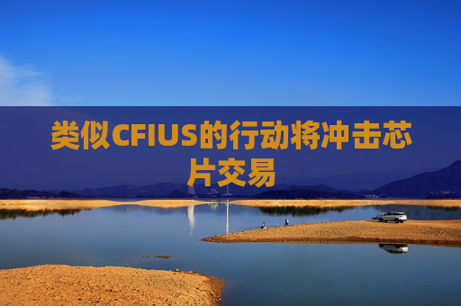 类似CFIUS的行动将冲击芯片交易