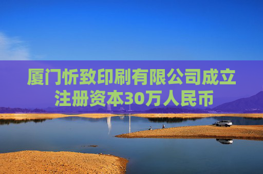 厦门忻致印刷有限公司成立 注册资本30万人民币