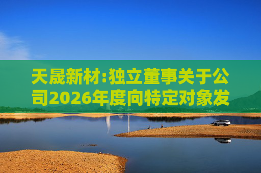 天晟新材:独立董事关于公司2026年度向特定对象发行股票方案论证分析报告的专项意见