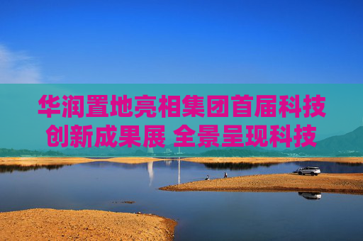 华润置地亮相集团首届科技创新成果展 全景呈现科技驱动业务高质量发展成果