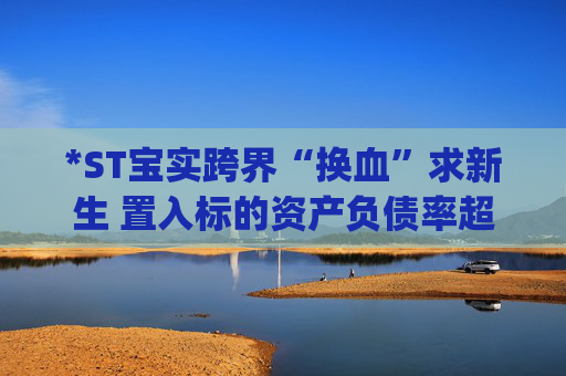 *ST宝实跨界“换血”求新生 置入标的资产负债率超80%|并购谈