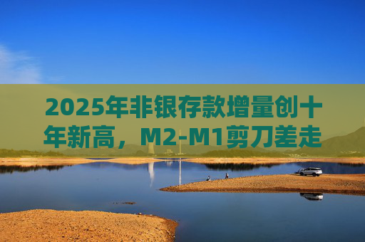 2025年非银存款增量创十年新高，M2-M1剪刀差走阔不改资金活化趋势