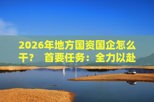 2026年地方国资国企怎么干？  首要任务：全力以赴稳经营、提质效