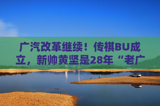 广汽改革继续！传祺BU成立，新帅黄坚是28年“老广汽”