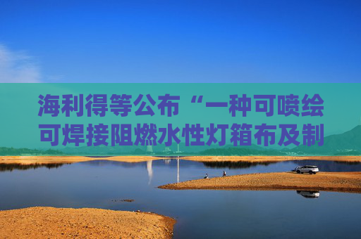海利得等公布“一种可喷绘可焊接阻燃水性灯箱布及制备方法和用途”专利