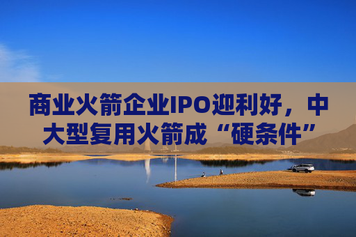 商业火箭企业IPO迎利好，中大型复用火箭成“硬条件”