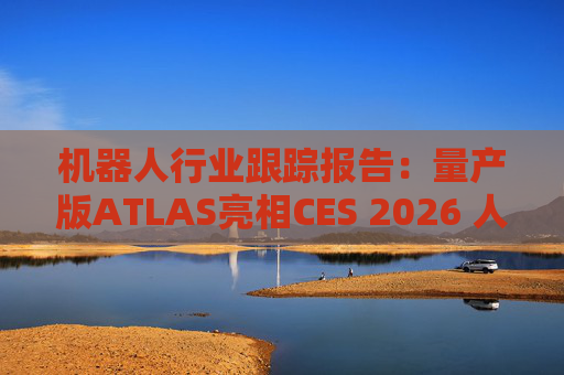 机器人行业跟踪报告：量产版ATLAS亮相CES 2026 人形机器人产业发展持续加速