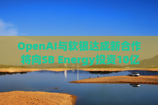 OpenAI与软银达成新合作 将向SB Energy投资10亿美元