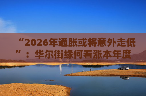 “2026年通胀或将意外走低”：华尔街缘何看涨本年度经济与股市