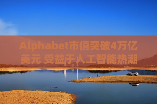 Alphabet市值突破4万亿美元 受益于人工智能热潮