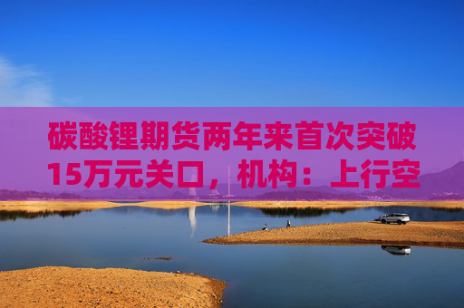 碳酸锂期货两年来首次突破15万元关口，机构：上行空间仍在