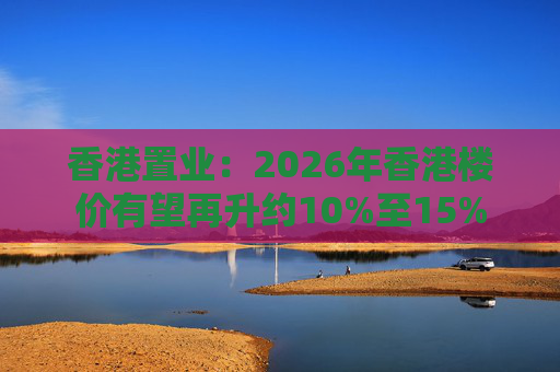 香港置业：2026年香港楼价有望再升约10%至15%