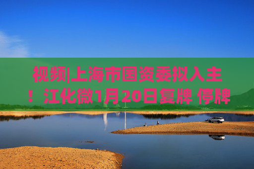 视频|上海市国资委拟入主！江化微1月20日复牌 停牌前股价“提前”涨停