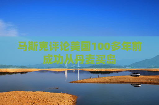 马斯克评论美国100多年前成功从丹麦买岛