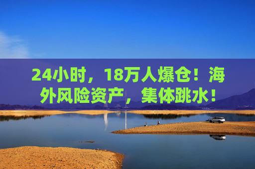 24小时，18万人爆仓！海外风险资产，集体跳水！