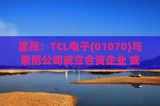 里昂：TCL电子(01070)与索尼公司成立合资企业 或有利于整体盈利增长