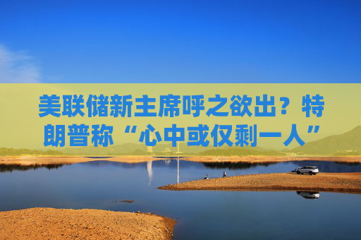 美联储新主席呼之欲出？特朗普称“心中或仅剩一人” 沃什与里德成领跑者
