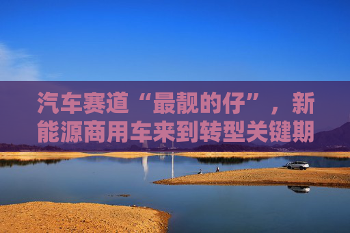 汽车赛道“最靓的仔”，新能源商用车来到转型关键期