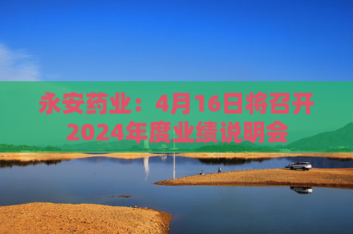 永安药业：4月16日将召开2024年度业绩说明会