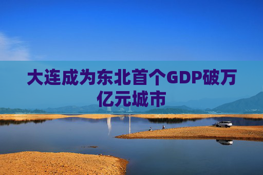 大连成为东北首个GDP破万亿元城市