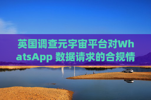 英国调查元宇宙平台对WhatsApp 数据请求的合规情况
